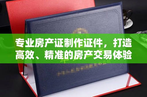 东乡专业房产证制作证件，打造高效、精准的房产交易体验